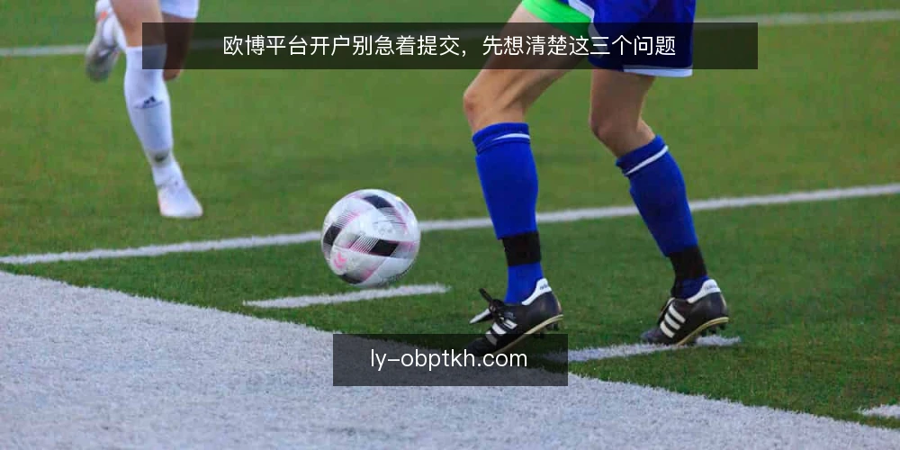 欧博平台开户别急着提交，先想清楚这三个问题 — 资料齐全不等于万无一失：提交前的真实处境 配图