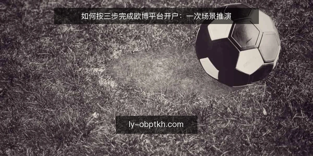 如何按三步完成欧博平台开户:一次场景推演 — 先把场景摆出来 配图